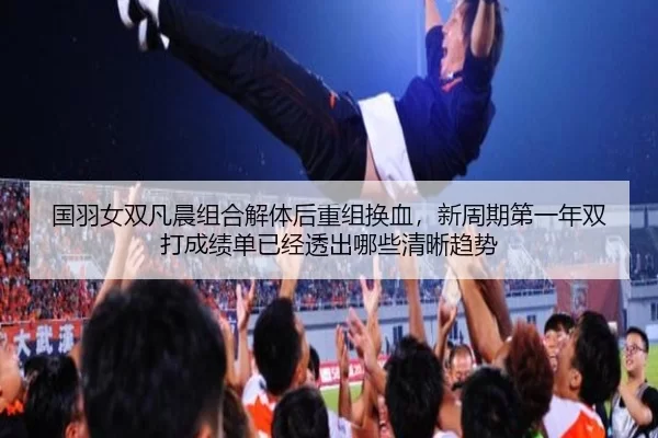 国羽女双凡晨组合解体后重组换血，新周期第一年双打成绩单已经透出哪些清晰趋势